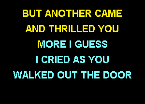 BUT ANOTHER CAME
AND THRILLED YOU
MORE I GUESS
I CRIED AS YOU
WALKED OUT THE DOOR