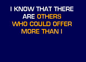 I KNOW THAT THERE
ARE OTHERS
WHO COULD OFFER
MORE THAN I