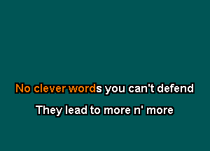 No clever words you can't defend

They lead to more n' more