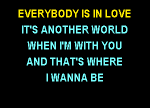 EVERYBODY IS IN LOVE
IT'S ANOTHER WORLD
WHEN I'M WITH YOU
AND THAT'S WHERE
I WANNA BE