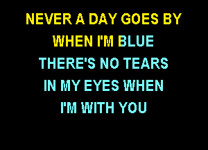 NEVER A DAY GOES BY
WHEN I'M BLUE
THERE'S N0 TEARS
IN MY EYES WHEN
I'M WITH YOU