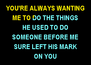 YOU'RE ALWAYS WANTING
ME TO DO THE THINGS
HE USED TO DO
SOMEONE BEFORE ME
SURE LEFT HIS MARK
ON YOU