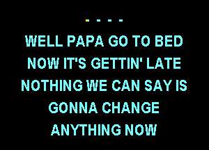 WELL PAPA GO TO BED
NOW IT'S GETTIN' LATE
NOTHING WE CAN SAY IS
GONNA CHANGE
ANYTHING NOW