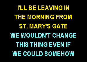 I'LL BE LEAVING IN
THE MORNING FROM
ST. MARY'S GATE
WE WOULDN'T CHANGE
THIS THING EVEN IF
WE COULD SOMEHOW