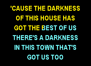 'CAUSE THE DARKNESS
OF THIS HOUSE HAS
GOT THE BEST OF US

THERE'S A DARKNESS
IN THIS TOWN THAT'S
GOT US T00