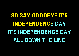 SO SAY GOODBYE IT'S
INDEPENDENCE DAY
IT'S INDEPENDENCE DAY
ALL DOWN THE LINE