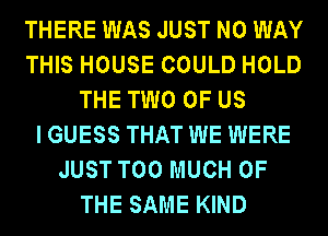 THERE WAS JUST NO WAY
THIS HOUSE COULD HOLD
THE TWO OF US
I GUESS THAT WE WERE
JUST TOO MUCH OF
THE SAME KIND