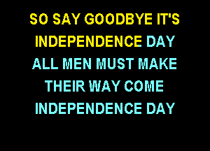 SO SAY GOODBYE IT'S
INDEPENDENCE DAY
ALL MEN MUST MAKE
THEIR WAY COME
INDEPENDENCE DAY