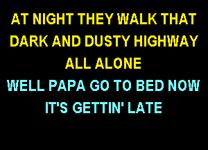 AT NIGHT THEY WALK THAT
DARK AND DUSTY HIGHWAY
ALL ALONE
WELL PAPA GO TO BED NOW
IT'S GETTIN' LATE