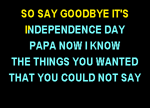 SO SAY GOODBYE IT'S
INDEPENDENCE DAY
PAPA NOW I KNOW
THE THINGS YOU WANTED
THAT YOU COULD NOT SAY