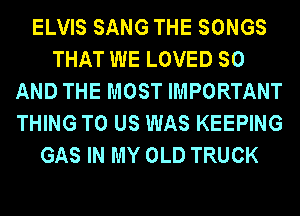 ELVIS SANG THE SONGS
THAT WE LOVED SO
AND THE MOST IMPORTANT
THING TO US WAS KEEPING
GAS IN MY OLD TRUCK