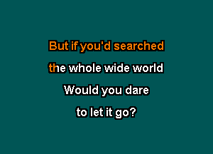 But ifyou'd searched

the whole wide world
Would you dare
to let it go?