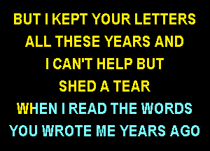 BUT I KEPT YOUR LETTERS
ALL THESE YEARS AND
I CAN'T HELP BUT
SHED A TEAR
WHEN I READ THE WORDS
YOU WROTE ME YEARS AGO