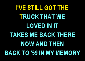 I'VE STILL GOT THE
TRUCK THAT WE
LOVED IN IT
TAKES ME BACK THERE
NOW AND THEN
BACK TO '59 IN MY MEMORY