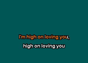 I'm high on loving you,

high on loving you