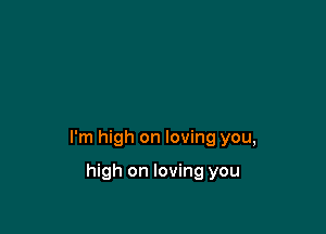 I'm high on loving you,

high on loving you