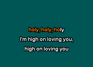 holy, holy, holy

I'm high on loving you,

high on loving you