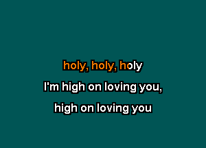 holy, holy, holy

I'm high on loving you,

high on loving you