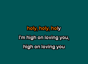 holy, holy, holy

I'm high on loving you,

high on loving you