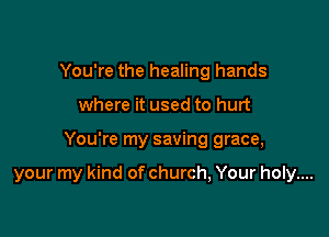 You're the healing hands
where it used to hurt

You're my saving grace,

your my kind of church, Your holy....