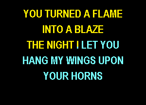 YOU TURNED A FLAME
INTO A BLAZE
THE NIGHT l LET YOU

HANG MY WINGS UPON
YOUR HORNS