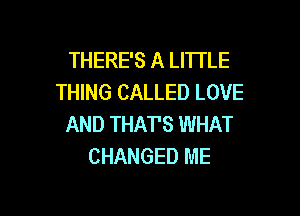 THERE'S A LITTLE
THING CALLED LOVE

AND THATS WHAT
CHANGED ME