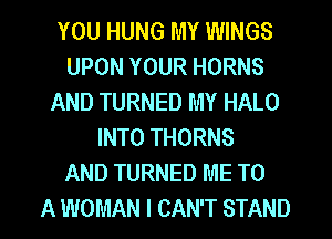 YOU HUNG MY WINGS
UPON YOUR HORNS
AND TURNED MY HALO
INTO THORNS
AND TURNED ME TO
A WOMAN I CAN'T STAND