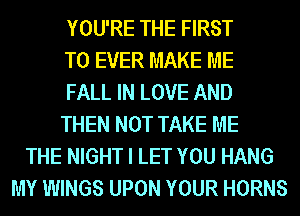 YOU'RE THE FIRST
TO EVER MAKE ME
FALL IN LOVE AND
THEN NOT TAKE ME
THE NIGHT I LET YOU HANG
MY WINGS UPON YOUR HORNS