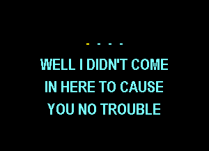 WELL I DIDN'T COME

IN HERE TO CAUSE
YOU N0 TROUBLE