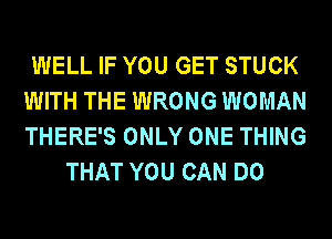 WELL IF YOU GET STUCK
WITH THE WRONG WOMAN
THERE'S ONLY ONE THING

THAT YOU CAN DO