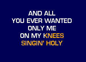 AND ALL
YOU EVER WANTED
ONLY ME

ON MY KNEES
SINGIN' HOLY