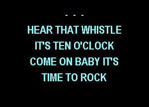 HEAR THAT WHISTLE
IT'S TEN O'CLOCK

COME ON BABY ITS
TIME TO ROCK
