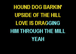 HOUND DOG BARKIN'
UPSIDE OF THE HILL
LOVE IS DRAGGING

HIM THROUGH THE MILL
YEAH