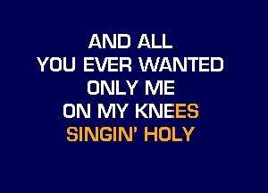 AND ALL
YOU EVER WANTED
ONLY ME

ON MY KNEES
SINGIN' HOLY