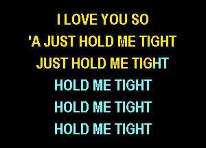 I LOVE YOU SO
'A JUST HOLD ME TIGHT
JUST HOLD ME TIGHT
HOLD ME TIGHT
HOLD ME TIGHT
HOLD ME TIGHT