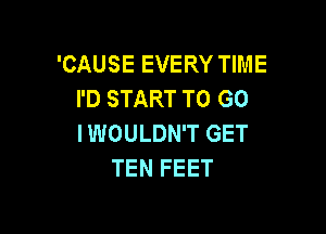 'CAUSE EVERY TIME
I'D START TO GO

I WOULDN'T GET
TEN FEET