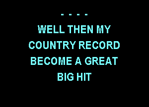 WELL THEN MY
COUNTRY RECORD

BECOME A GREAT
BIG HIT