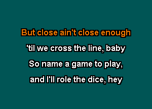 But close ain't close enough

'til we cross the line, baby

80 name a game to play,

and I'll role the dice, hey