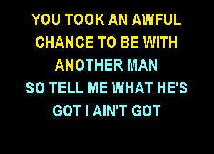 YOU TOOK AN AWFUL
CHANCE TO BE WITH
ANOTHER MAN
80 TELL ME WHAT HE'S
GOT I AIN'T GOT