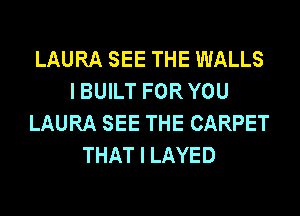 LAURA SEE THE WALLS
I BUILT FOR YOU
LAURA SEE THE CARPET
THAT I LAYED