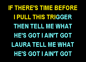 IF THERE'S TIME BEFORE
I PULL THIS TRIGGER
THEN TELL ME WHAT
HE'S GOT I AIN'T GOT

LAURA TELL ME WHAT
HE'S GOT I AIN'T GOT