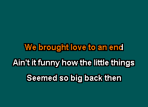 We brought love to an end

Ain't it funny how the little things

Seemed so big back then