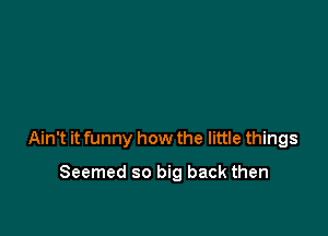 Ain't it funny how the little things

Seemed so big back then