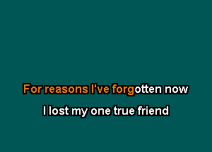 For reasons I've forgotten now

llost my one true friend