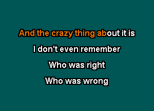 And the crazy thing about it is
ldon't even remember

Who was right

Who was wrong
