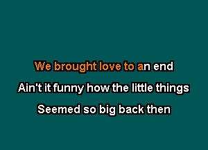 We brought love to an end

Ain't it funny how the little things

Seemed so big back then