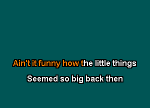 Ain't it funny how the little things

Seemed so big back then