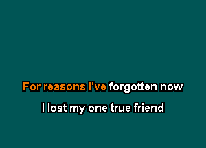 For reasons I've forgotten now

llost my one true friend