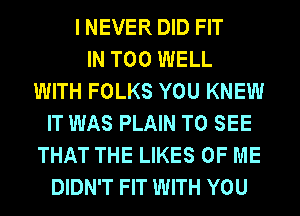 I NEVER DID FIT
IN T00 WELL
WITH FOLKS YOU KNEW
IT WAS PLAIN TO SEE
THAT THE LIKES OF ME
DIDN'T FIT WITH YOU