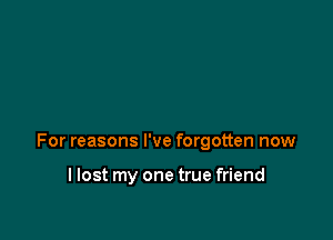 For reasons I've forgotten now

llost my one true friend